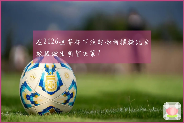 在2026世界杯下注时如何根据比分数据做出明智决策？