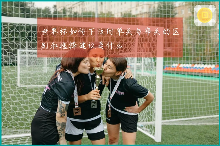 世界杯如何下注时单关与串关的区别和选择建议是什么