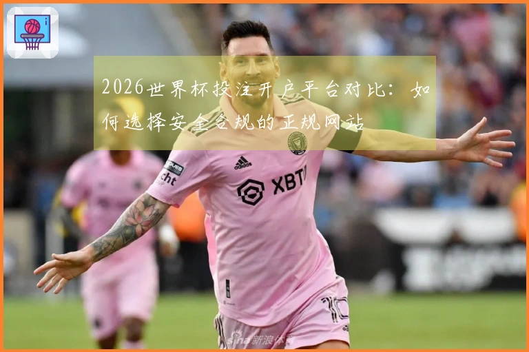 2026世界杯投注开户平台对比：如何选择安全合规的正规网站