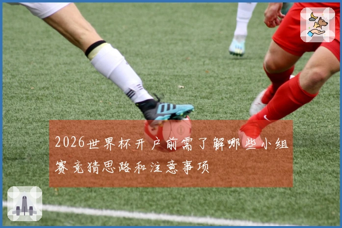 2026世界杯开户前需了解哪些小组赛竞猜思路和注意事项