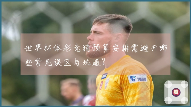 世界杯体彩竞猜预算安排需避开哪些常见误区与坑道?