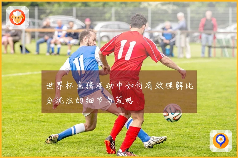 世界杯竞猜活动中如何有效理解比分玩法的细节与策略